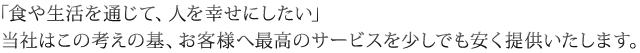 「食や生活を通じて、人を幸せにしたい」当社はこの考えの基、お客様へ最高のサービスを少しでも安く提供いたします。